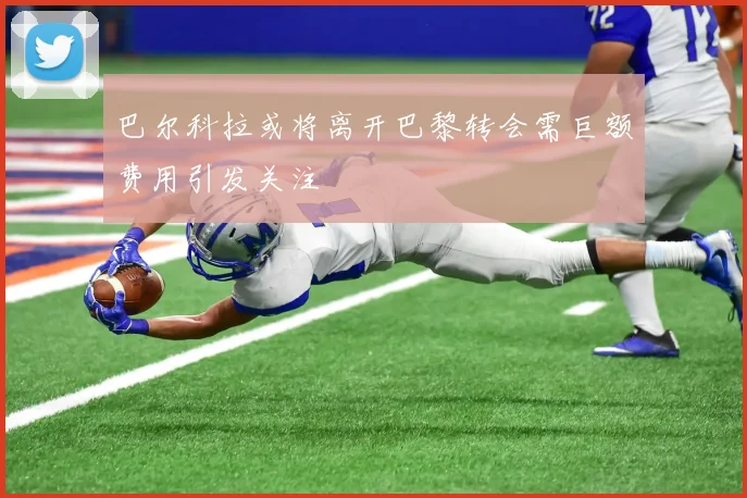 巴尔科拉或将离开巴黎转会需巨额费用引发关注