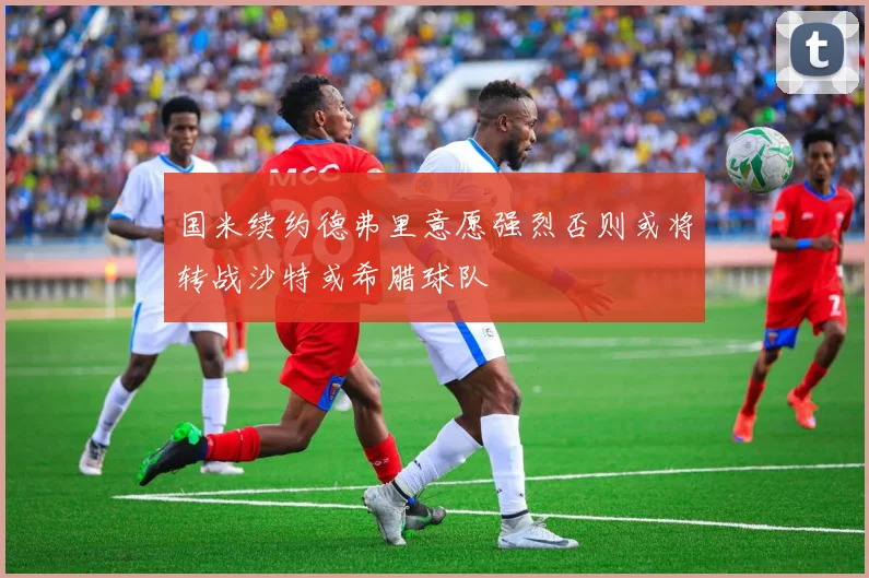 国米续约德弗里意愿强烈否则或将转战沙特或希腊球队
