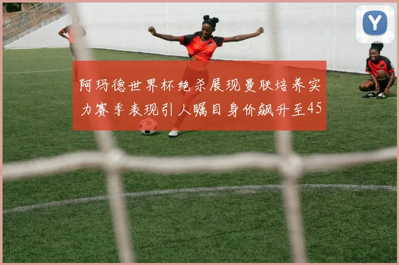 阿玛德世界杯绝杀展现曼联培养实力赛季表现引人瞩目身价飙升至4500万欧