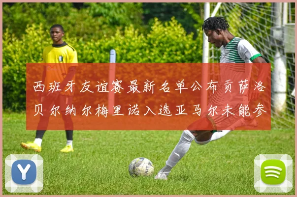 西班牙友谊赛最新名单公布贡萨洛贝尔纳尔梅里诺入选亚马尔未能参赛