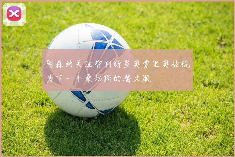 阿森纳关注智利新星奥索里奥被视为下一个桑切斯的潜力股