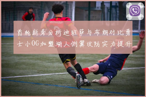 首轮新秀分析迪班萨与布朗对比勇士小OG加盟湖人侧翼攻防实力提升