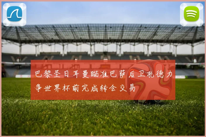 巴黎圣日耳曼瞄准巴萨后卫孔德力争世界杯前完成转会交易