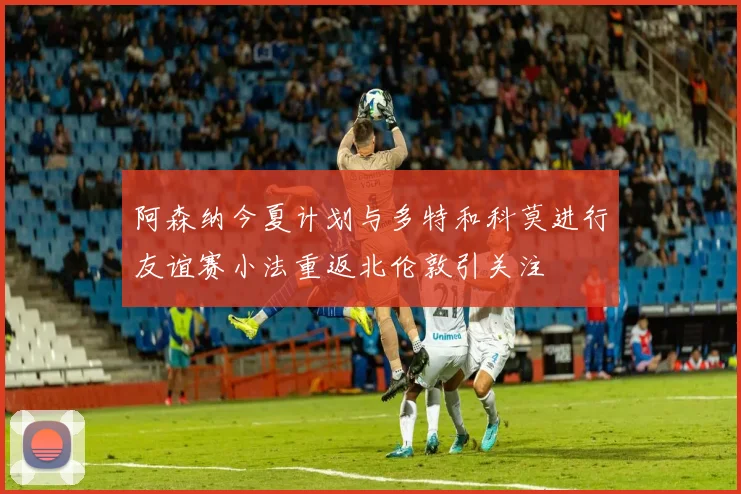 阿森纳今夏计划与多特和科莫进行友谊赛小法重返北伦敦引关注