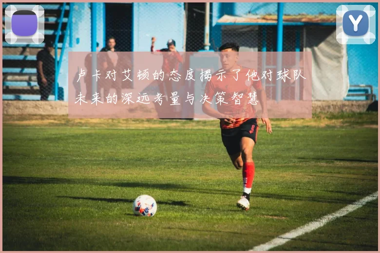 卢卡对艾顿的态度揭示了他对球队未来的深远考量与决策智慧