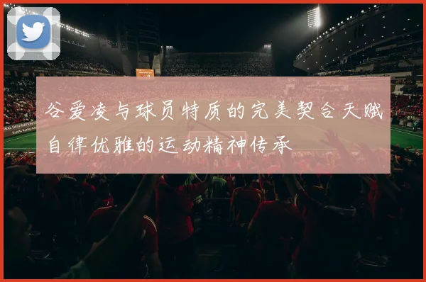 谷爱凌与球员特质的完美契合天赋自律优雅的运动精神传承