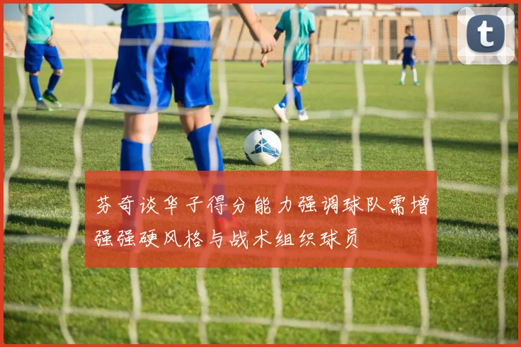 芬奇谈华子得分能力强调球队需增强强硬风格与战术组织球员