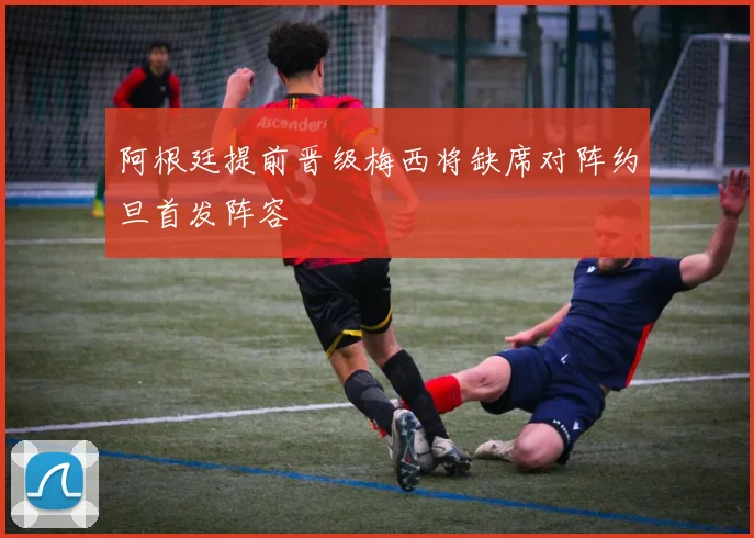 阿根廷提前晋级梅西将缺席对阵约旦首发阵容