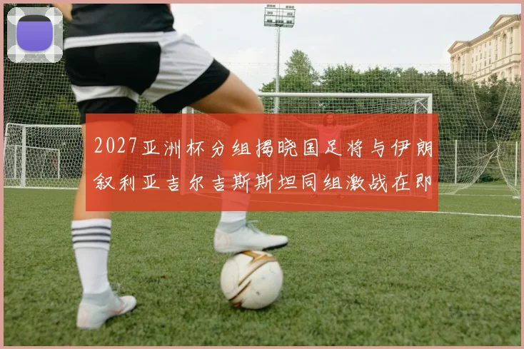 2027亚洲杯分组揭晓国足将与伊朗叙利亚吉尔吉斯斯坦同组激战在即