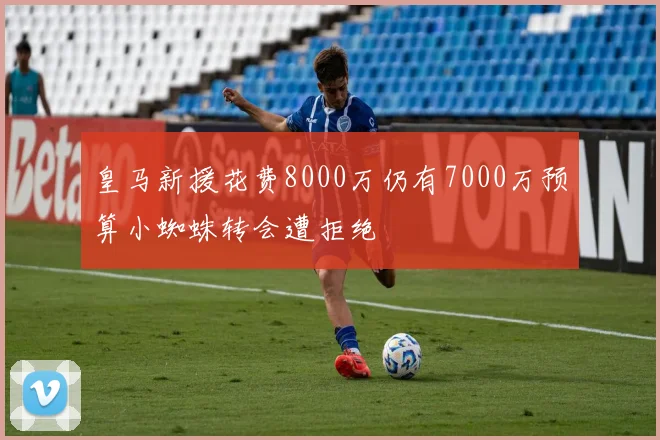 皇马新援花费8000万仍有7000万预算小蜘蛛转会遭拒绝