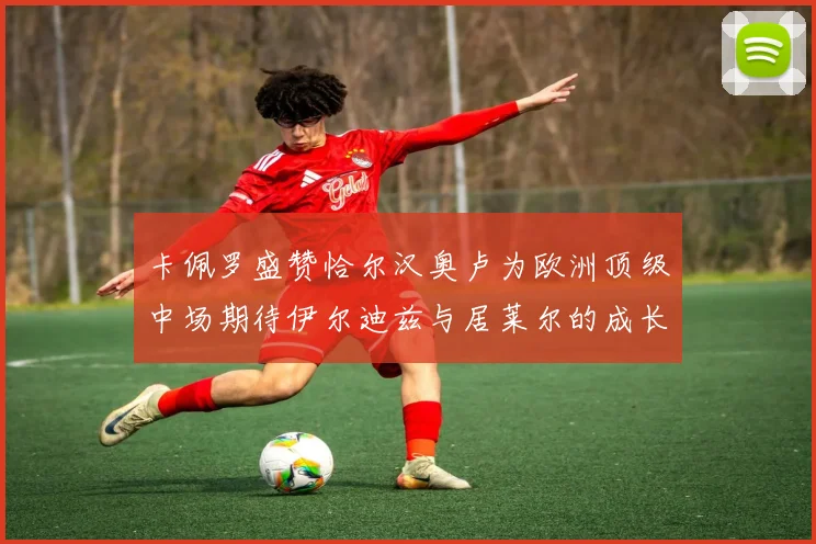 卡佩罗盛赞恰尔汉奥卢为欧洲顶级中场期待伊尔迪兹与居莱尔的成长