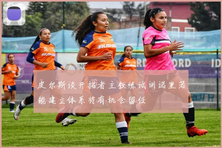 皮尔斯谈开拓者主教练试训诺里若能建立体系将有机会留任