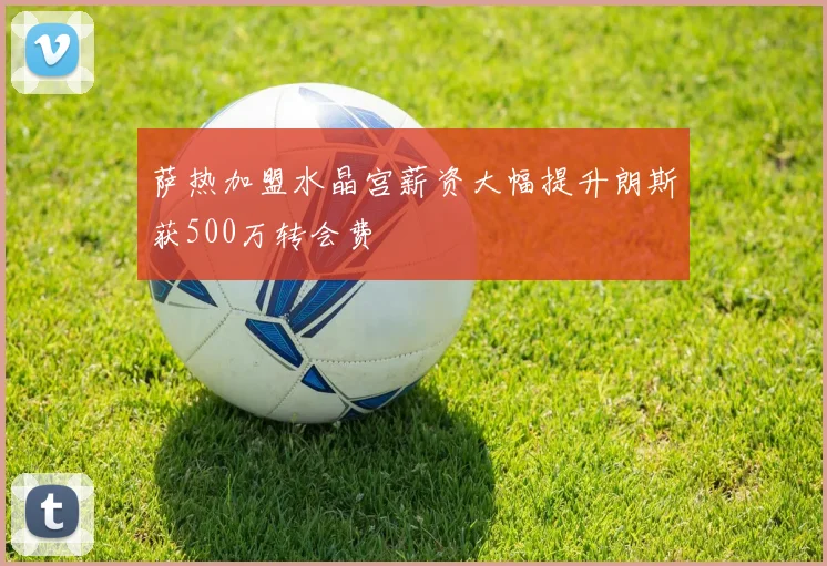 萨热加盟水晶宫薪资大幅提升朗斯获500万转会费