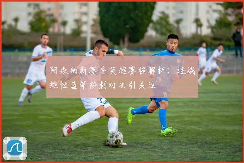阿森纳新赛季英超赛程解析：连战维拉蓝军热刺对决引关注