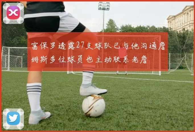 富保罗透露27支球队已与他沟通詹姆斯多位球员也主动联系老詹