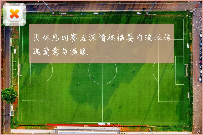 贝林厄姆赛后深情祝福委内瑞拉传递爱意与温暖
