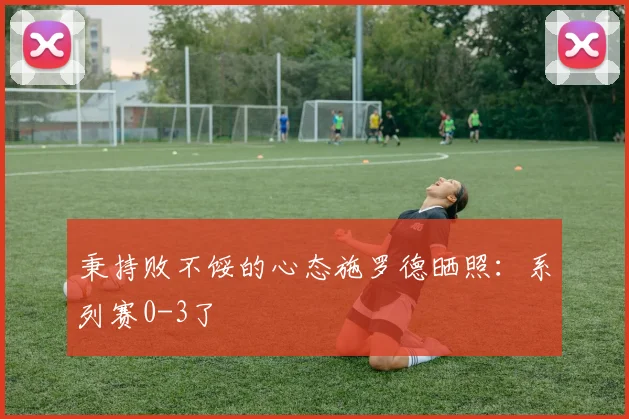 秉持败不馁的心态施罗德晒照：系列赛0-3了