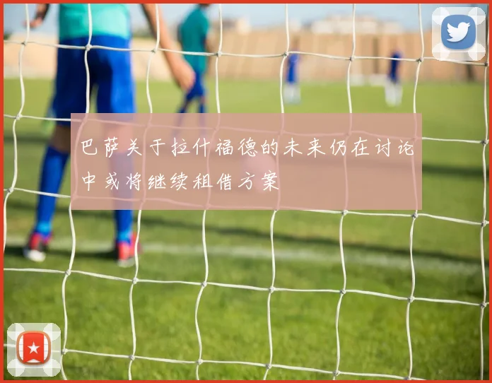 巴萨关于拉什福德的未来仍在讨论中或将继续租借方案