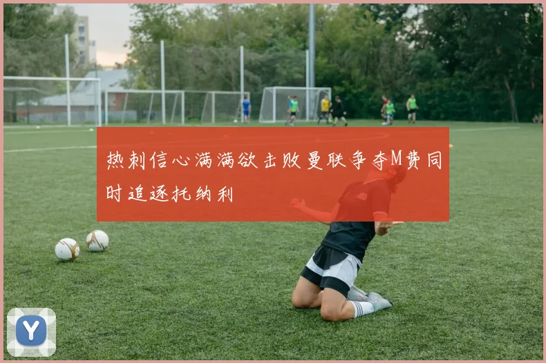 热刺信心满满欲击败曼联争夺M费同时追逐托纳利