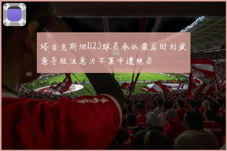 塔吉克斯坦U23球员承认最后时刻疲惫导致注意力不集中遭绝杀