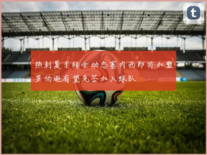 热刺夏季转会动态塞内西即将加盟罗伯逊有望免签加入球队