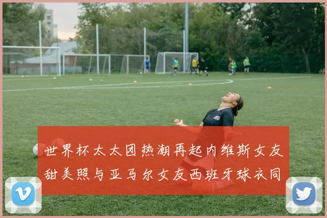 世界杯太太团热潮再起内维斯女友甜美照与亚马尔女友西班牙球衣同框秀
